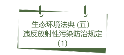 生态环境法典丨(五） 违反放射性污染防治规定（1）